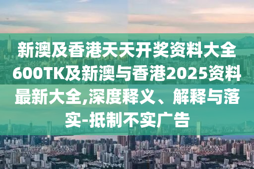 新澳及香港天天开奖资料大全600TK及新澳与香港2025资料最新大全,深度释义、解释与落实-抵制不实广告