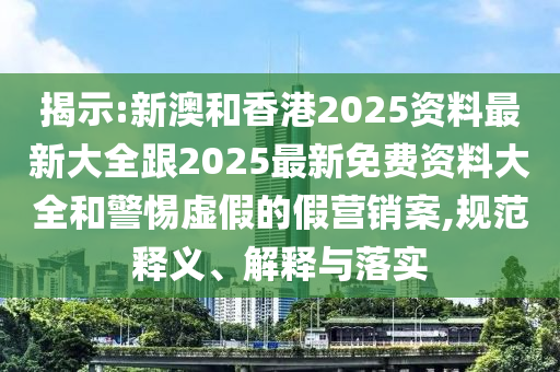 揭示:新澳和香港2025资料最新大全跟2025最新免费资料大全和警惕虚假的假营销案,规范释义、解释与落实