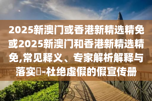 2025新澳门或香港新精选精免或2025新澳门和香港新精选精免,常见释义、专家解析解释与落实​-杜绝虚假的假宣传册