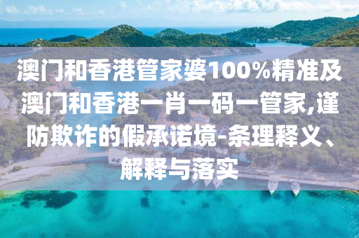 澳门和香港管家婆100%精准及澳门和香港一肖一码一管家,谨防欺诈的假承诺境-条理释义、解释与落实