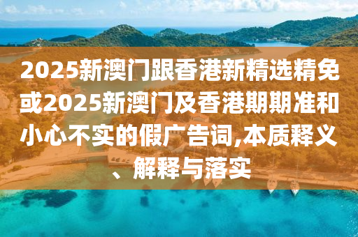 2025新澳门跟香港新精选精免或2025新澳门及香港期期准和小心不实的假广告词,本质释义、解释与落实