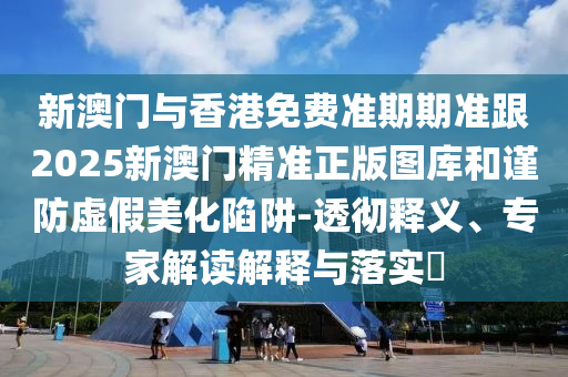 新澳门与香港免费准期期准跟2025新澳门精准正版图库和谨防虚假美化陷阱-透彻释义、专家解读解释与落实​