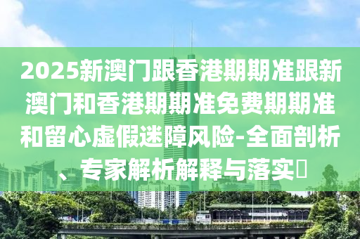 2025新澳门跟香港期期准跟新澳门和香港期期准免费期期准和留心虚假迷障风险-全面剖析、专家解析解释与落实​