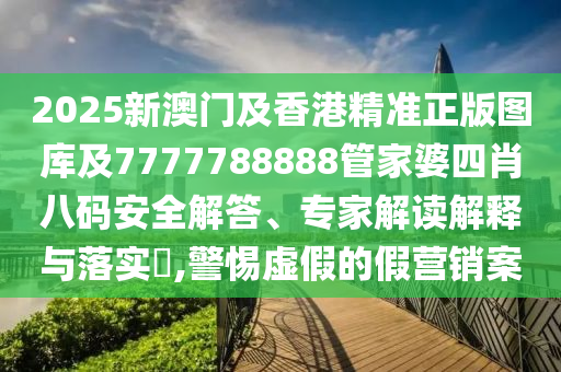 2025新澳门及香港精准正版图库及7777788888管家婆四肖八码安全解答、专家解读解释与落实​,警惕虚假的假营销案