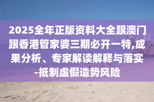 2025全年正版资料大全跟澳门跟香港管家婆三期必开一特,成果分析、专家解读解释与落实-抵制虚假造势风险
