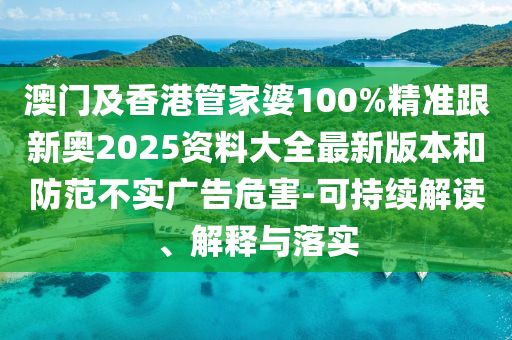 澳门及香港管家婆100%精准跟新奥2025资料大全最新版本和防范不实广告危害-可持续解读、解释与落实
