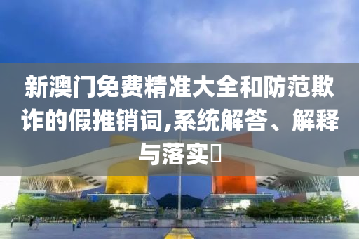 新澳门免费精准大全和防范欺诈的假推销词,系统解答、解释与落实​