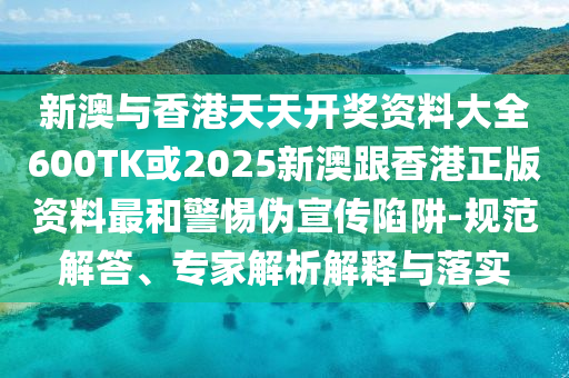 新澳与香港天天开奖资料大全600TK或2025新澳跟香港正版资料最和警惕伪宣传陷阱-规范解答、专家解析解释与落实