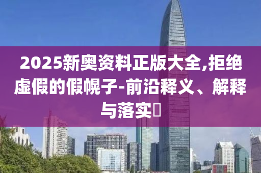 2025新奥资料正版大全,拒绝虚假的假幌子-前沿释义、解释与落实​