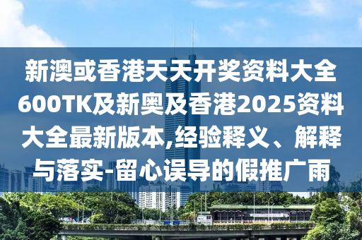 新澳或香港天天开奖资料大全600TK及新奥及香港2025资料大全最新版本,经验释义、解释与落实-留心误导的假推广雨