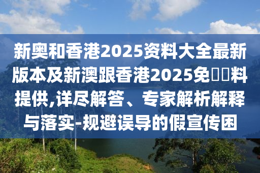 新奥和香港2025资料大全最新版本及新澳跟香港2025免費資料提供,详尽解答、专家解析解释与落实-规避误导的假宣传困