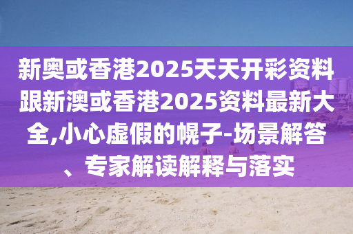 新奥或香港2025天天开彩资料跟新澳或香港2025资料最新大全,小心虚假的幌子-场景解答、专家解读解释与落实