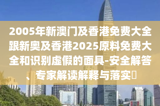 2005年新澳门及香港免费大全跟新奥及香港2025原料免费大全和识别虚假的面具-安全解答、专家解读解释与落实​
