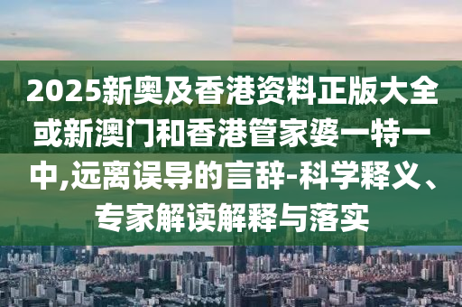 2025新奥及香港资料正版大全或新澳门和香港管家婆一特一中,远离误导的言辞-科学释义、专家解读解释与落实