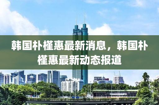 韩国朴槿惠最新消息，韩国朴槿惠最新动态报道山东水清源环保科技有限公司