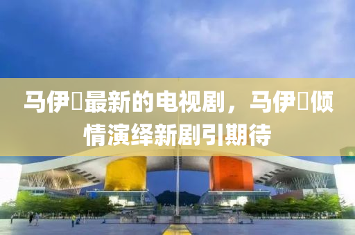 马伊琍最新的电视剧，马伊琍倾情演绎新剧引期待山东水清源环保科技有限公司