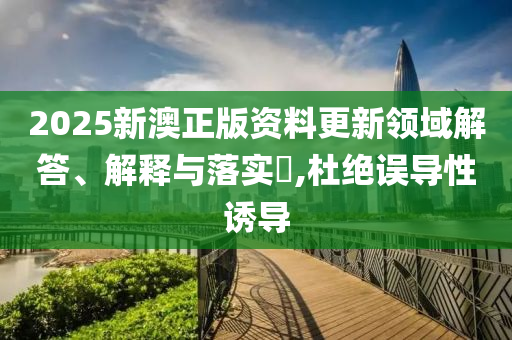 2025新澳正版资料更新领域解答、解释与落实​,杜绝误导性诱导