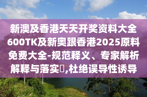 新澳及香港天天开奖资料大全600TK及新奥跟香港2025原料免费大全-规范释义、专家解析解释与落实​,杜绝误导性诱导