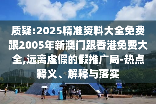 质疑:2025精准资料大全免费跟2005年新澳门跟香港免费大全,远离虚假的假推广局-热点释义、解释与落实