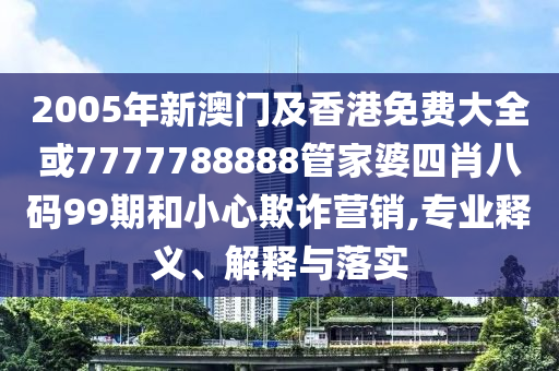 2005年新澳门及香港免费大全或7777788888管家婆四肖八码99期和小心欺诈营销,专业释义、解释与落实