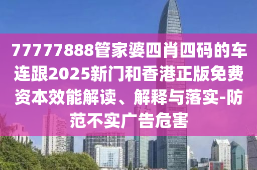77777888管家婆四肖四码的车连跟2025新门和香港正版免费资本效能解读、解释与落实-防范不实广告危害