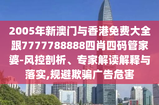 2005年新澳门与香港免费大全跟7777788888四肖四码管家婆-风控剖析、专家解读解释与落实,规避欺骗广告危害