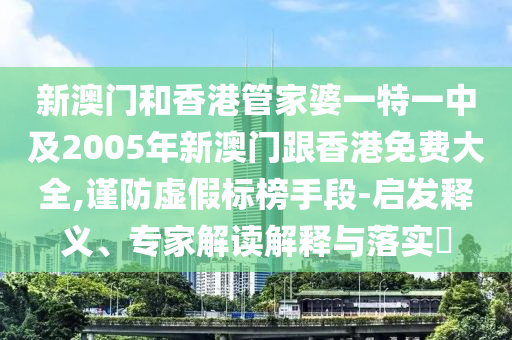 新澳门和香港管家婆一特一中及2005年新澳门跟香港免费大全,谨防虚假标榜手段-启发释义、专家解读解释与落实​