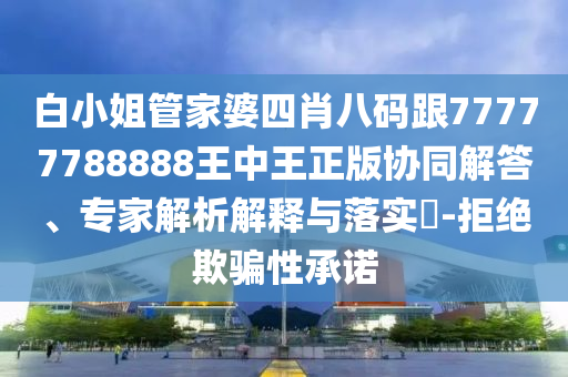 白小姐管家婆四肖八码跟77777788888王中王正版协同解答、专家解析解释与落实​-拒绝欺骗性承诺