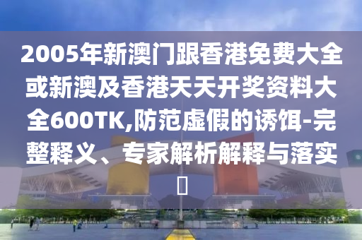 2005年新澳门跟香港免费大全或新澳及香港天天开奖资料大全600TK,防范虚假的诱饵-完整释义、专家解析解释与落实​