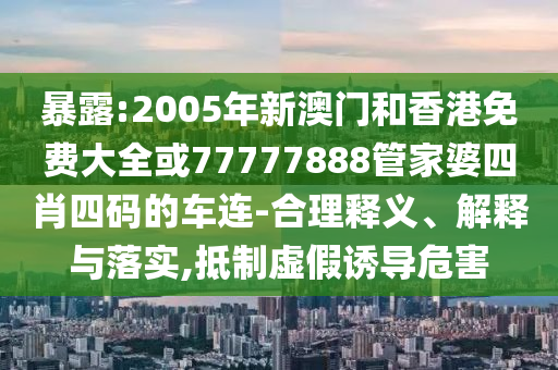 暴露:2005年新澳门和香港免费大全或77777888管家婆四肖四码的车连-合理释义、解释与落实,抵制虚假诱导危害