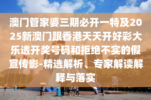 澳门管家婆三期必开一特及2025新澳门跟香港天天开好彩大乐透开奖号码和拒绝不实的假宣传影-精选解析、专家解读解释与落实