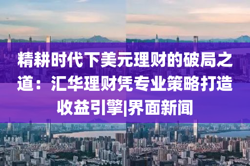 精耕时代下美元理财的破局之道：汇华理财凭专业策略打造收益引擎|界面新闻