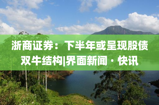 浙商证券：下半年或呈现股债双牛结构|界面新闻 · 快讯