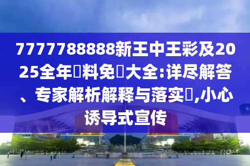 7777788888新王中王彩及2025全年資料免費大全:详尽解答、专家解析解释与落实​,小心诱导式宣传