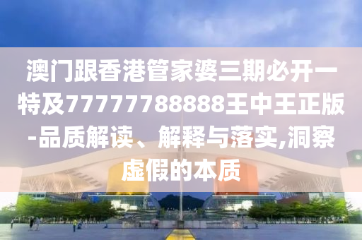 澳门跟香港管家婆三期必开一特及77777788888王中王正版-品质解读、解释与落实,洞察虚假的本质