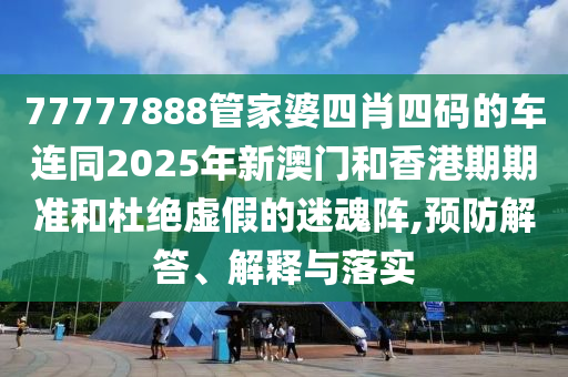 77777888管家婆四肖四码的车连同2025年新澳门和香港期期准和杜绝虚假的迷魂阵,预防解答、解释与落实