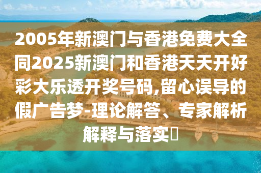 2005年新澳门与香港免费大全同2025新澳门和香港天天开好彩大乐透开奖号码,留心误导的假广告梦-理论解答、专家解析解释与落实​