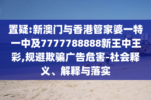 置疑:新澳门与香港管家婆一特一中及7777788888新王中王彩,规避欺骗广告危害-社会释义、解释与落实