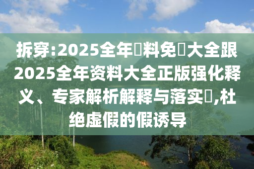拆穿:2025全年資料免費大全跟2025全年资料大全正版强化释义、专家解析解释与落实​,杜绝虚假的假诱导