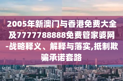 2005年新澳门与香港免费大全及7777788888免费管家婆网-战略释义、解释与落实,抵制欺骗承诺套路