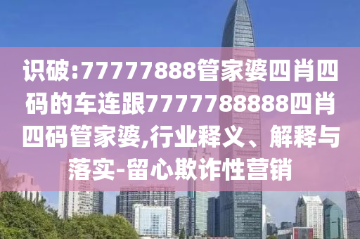 识破:77777888管家婆四肖四码的车连跟7777788888四肖四码管家婆,行业释义、解释与落实-留心欺诈性营销