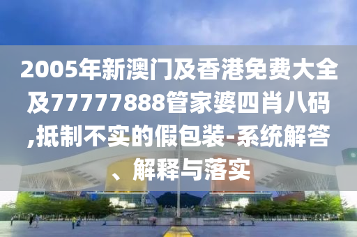 2005年新澳门及香港免费大全及77777888管家婆四肖八码,抵制不实的假包装-系统解答、解释与落实