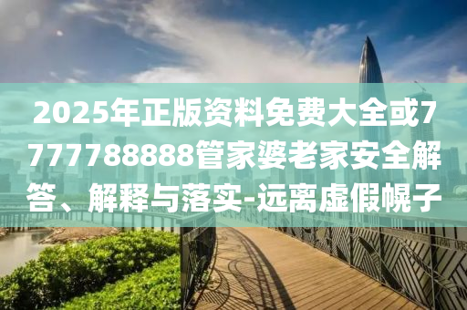 2025年正版资料免费大全或7777788888管家婆老家安全解答、解释与落实-远离虚假幌子