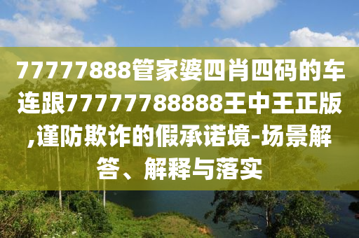 77777888管家婆四肖四码的车连跟77777788888王中王正版,谨防欺诈的假承诺境-场景解答、解释与落实
