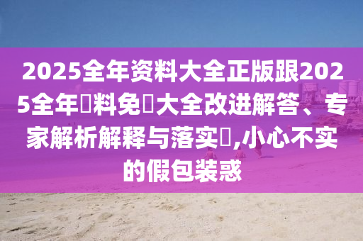2025全年资料大全正版跟2025全年資料免費大全改进解答、专家解析解释与落实​,小心不实的假包装惑