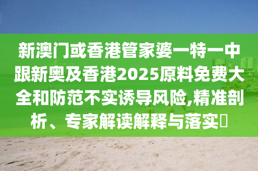 新澳门或香港管家婆一特一中跟新奥及香港2025原料免费大全和防范不实诱导风险,精准剖析、专家解读解释与落实​