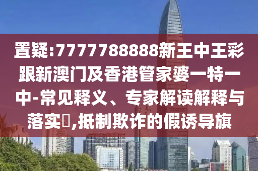 置疑:7777788888新王中王彩跟新澳门及香港管家婆一特一中-常见释义、专家解读解释与落实​,抵制欺诈的假诱导旗