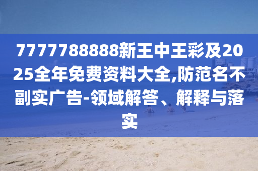 7777788888新王中王彩及2025全年免费资料大全,防范名不副实广告-领域解答、解释与落实