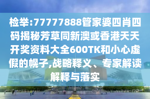 检举:77777888管家婆四肖四码揭秘芳草同新澳或香港天天开奖资料大全600TK和小心虚假的幌子,战略释义、专家解读解释与落实