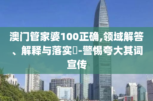澳门管家婆100正确,领域解答、解释与落实​-警惕夸大其词宣传